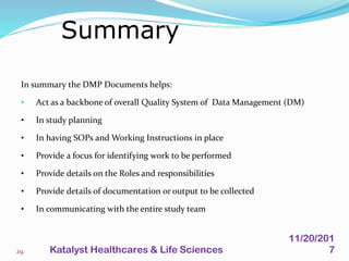 In summary the DMP Documents helps:
• Act as a backbone of overall Quality System of Data Management (DM)
• In study planning
• In having SOPs and Working Instructions in place
• Provide a focus for identifying work to be performed
• Provide details on the Roles and responsibilities
• Provide details of documentation or output to be collected
• In communicating with the entire study team
Summary
29
11/20/201
7Katalyst Healthcares & Life Sciences
 