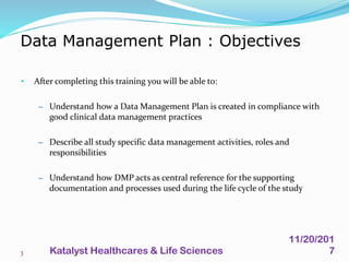• After completing this training you will be able to:
– Understand how a Data Management Plan is created in compliance with
good clinical data management practices
– Describe all study specific data management activities, roles and
responsibilities
– Understand how DMP acts as central reference for the supporting
documentation and processes used during the life cycle of the study
Data Management Plan : Objectives
3
11/20/201
7Katalyst Healthcares & Life Sciences
 