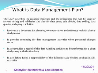 The DMP describes the database structure and the procedures that will be used for
system testing and validation and also for data entry, edit checks, data coding, data
queries and query resolution.
• It serves as a document for planning, communication and reference tools for clinical
study teams
• It provides continuity for data management activities when personnel changes
occur
• It also provides a record of the data handling activities to be performed for a given
study along with the timelines
• It also define Roles & responsibility of the different stake-holders involved in DM
Activities
What is Data Management Plan?
4
11/20/201
7Katalyst Healthcares & Life Sciences
 