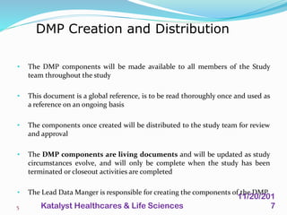 • The DMP components will be made available to all members of the Study
team throughout the study
• This document is a global reference, is to be read thoroughly once and used as
a reference on an ongoing basis
• The components once created will be distributed to the study team for review
and approval
• The DMP components are living documents and will be updated as study
circumstances evolve, and will only be complete when the study has been
terminated or closeout activities are completed
• The Lead Data Manger is responsible for creating the components of the DMP
DMP Creation and Distribution
5
11/20/201
7Katalyst Healthcares & Life Sciences
 