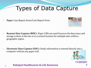 Types of Data Capture
9
• Paper Case Report forms/Case Report Form
• Remote Data Capture (RDC): Paper CRFs are used however the data entry and
storage is done at the site or at a central location for multiple sites within a
geographic region
• Electronic Data Capture (EDC): Study information is entered directly into a
computer without any paper trail
11/20/201
7Katalyst Healthcares & Life Sciences
 