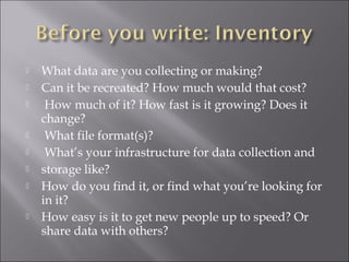  What data are you collecting or making?
 Can it be recreated? How much would that cost?
 How much of it? How fast is it growing? Does it
change?
 What file format(s)?
 What’s your infrastructure for data collection and
 storage like?
 How do you find it, or find what you’re looking for
in it?
 How easy is it to get new people up to speed? Or
share data with others?
 