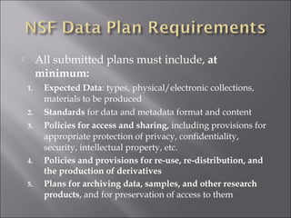  All submitted plans must include, at
minimum:
1. Expected Data: types, physical/electronic collections,
materials to be produced
2. Standards for data and metadata format and content
3. Policies for access and sharing, including provisions for
appropriate protection of privacy, confidentiality,
security, intellectual property, etc.
4. Policies and provisions for re-use, re-distribution, and
the production of derivatives
5. Plans for archiving data, samples, and other research
products, and for preservation of access to them
 