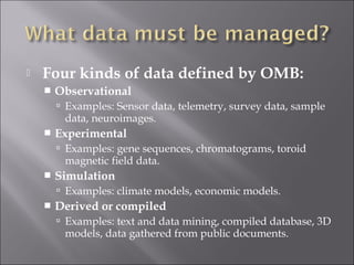  Four kinds of data defined by OMB:
 Observational
 Examples: Sensor data, telemetry, survey data, sample
data, neuroimages.
 Experimental
 Examples: gene sequences, chromatograms, toroid
magnetic field data.
 Simulation
 Examples: climate models, economic models.
 Derived or compiled
 Examples: text and data mining, compiled database, 3D
models, data gathered from public documents.
 