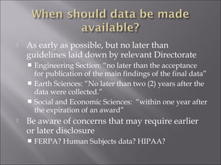  As early as possible, but no later than
guidelines laid down by relevant Directorate
 Engineering Section: “no later than the acceptance
for publication of the main findings of the final data”
 Earth Sciences: “No later than two (2) years after the
data were collected.”
 Social and Economic Sciences: “within one year after
the expiration of an award”
 Be aware of concerns that may require earlier
or later disclosure
 FERPA? Human Subjects data? HIPAA?
 