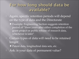  Again, specific retention periods will depend
on the type of data and the Directorate
 Example: Engineering Section suggests retention
period of “three years after either completion of the
grant project or public release of research data,
whichever is later”
 Certain types of data will need to be retained
longer
 Patent data, longitudinal data sets, etc.
 Ask: is your data of permanent value?
 