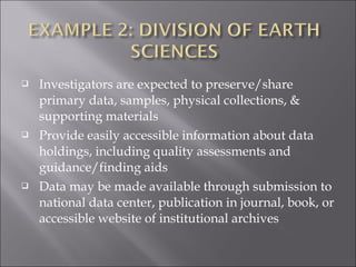 Investigators are expected to preserve/share
primary data, samples, physical collections, &
supporting materials
 Provide easily accessible information about data
holdings, including quality assessments and
guidance/finding aids
 Data may be made available through submission to
national data center, publication in journal, book, or
accessible website of institutional archives
 