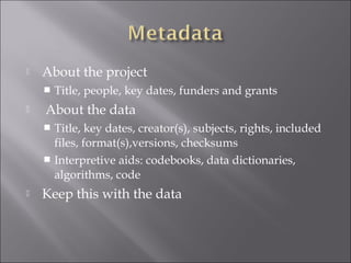  About the project
 Title, people, key dates, funders and grants
 About the data
 Title, key dates, creator(s), subjects, rights, included
files, format(s),versions, checksums
 Interpretive aids: codebooks, data dictionaries,
algorithms, code
 Keep this with the data
 