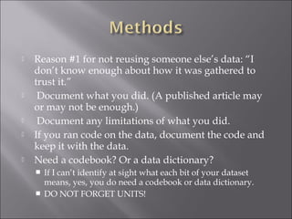  Reason #1 for not reusing someone else’s data: “I
don’t know enough about how it was gathered to
trust it.”
 Document what you did. (A published article may
or may not be enough.)
 Document any limitations of what you did.
 If you ran code on the data, document the code and
keep it with the data.
 Need a codebook? Or a data dictionary?
 If I can’t identify at sight what each bit of your dataset
means, yes, you do need a codebook or data dictionary.
 DO NOT FORGET UNITS!
 
