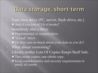  Your own drive (PC, server, flash drive, etc.)
 And if you lose it? Or it breaks?
 Somebody else’s drive
 Departmental or campus drive
 “Cloud” drive
 Do they care as much about your data as you do?
 What about versioning?
 Library motto: Lots Of Copies Keeps Stuff Safe.
 Two onsite copies, one offsite copy.
 Keep confidentiality and security requirements in
mind, of course
 