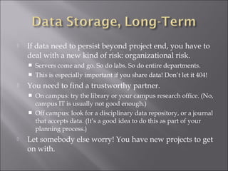 If data need to persist beyond project end, you have to
deal with a new kind of risk: organizational risk.
 Servers come and go. So do labs. So do entire departments.
 This is especially important if you share data! Don’t let it 404!
 You need to find a trustworthy partner.
 On campus: try the library or your campus research office. (No,
campus IT is usually not good enough.)
 Off campus: look for a disciplinary data repository, or a journal
that accepts data. (It’s a good idea to do this as part of your
planning process.)
 Let somebody else worry! You have new projects to get
on with.
 