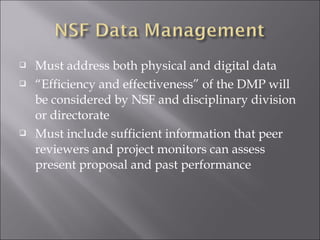  Must address both physical and digital data
 “Efficiency and effectiveness” of the DMP will
be considered by NSF and disciplinary division
or directorate
 Must include sufficient information that peer
reviewers and project monitors can assess
present proposal and past performance
 