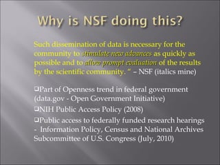 Such dissemination of data is necessary for the
community to stimulate new advancesstimulate new advances as quickly as
possible and to allow prompt evaluationallow prompt evaluation of the results
by the scientific community. “ – NSF (italics mine)
Part of Openness trend in federal government
(data.gov - Open Government Initiative)
NIH Public Access Policy (2008)
Public access to federally funded research hearings
- Information Policy, Census and National Archives
Subcommittee of U.S. Congress (July, 2010)
 