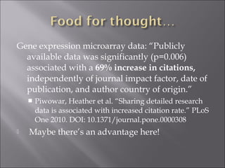 Gene expression microarray data: “Publicly
available data was significantly (p=0.006)
associated with a 69% increase in citations,
independently of journal impact factor, date of
publication, and author country of origin.”
 Piwowar, Heather et al. “Sharing detailed research
data is associated with increased citation rate.” PLoS
One 2010. DOI: 10.1371/journal.pone.0000308
 Maybe there’s an advantage here!
 