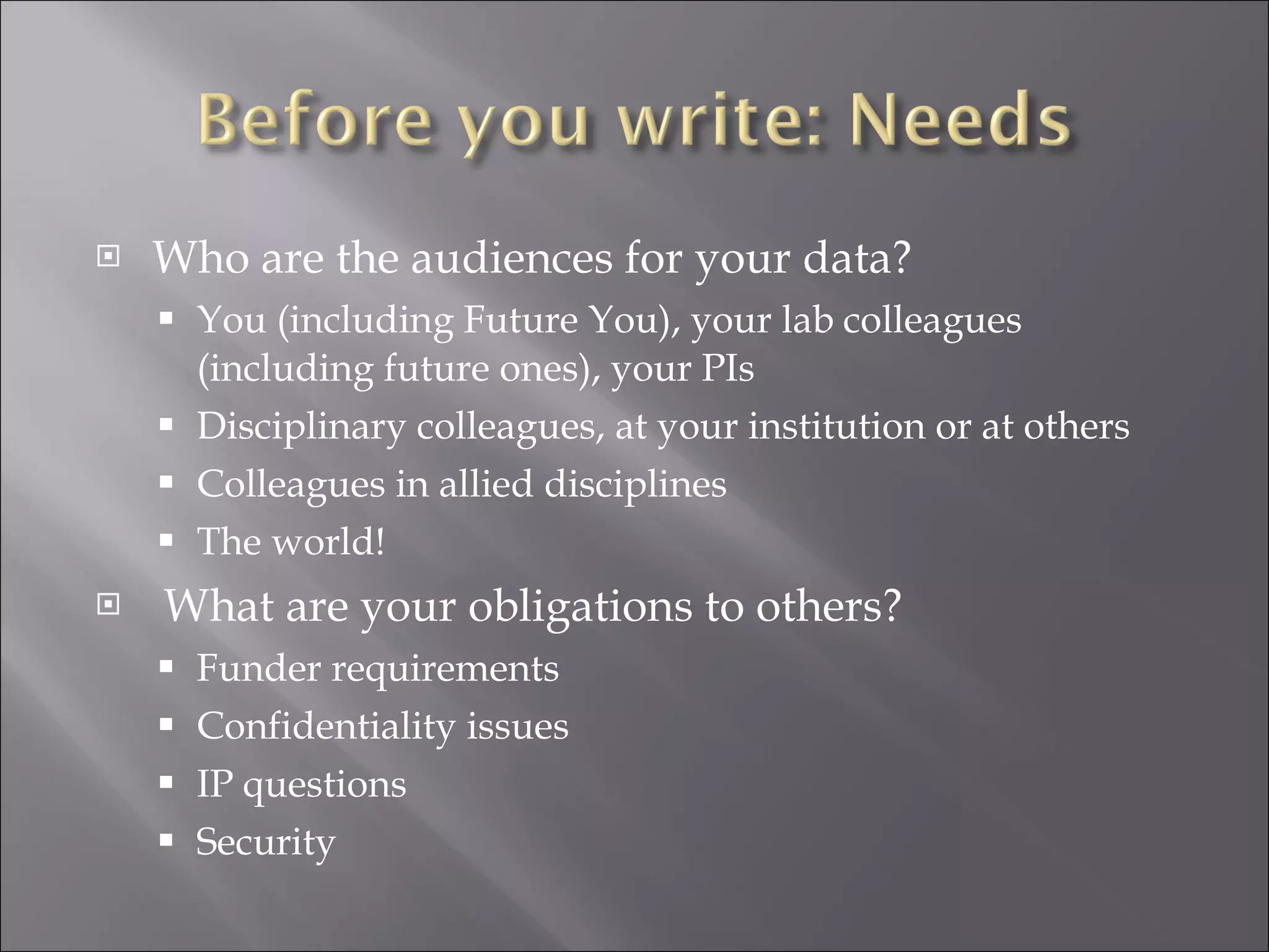 Who are the audiences for your data? You (including Future You), your lab colleagues (including future ones), your PIs Disciplinary colleagues, at your institution or at others Colleagues in allied disciplines The world! What are your obligations to others? Funder requirements Confidentiality issues IP questions Security 