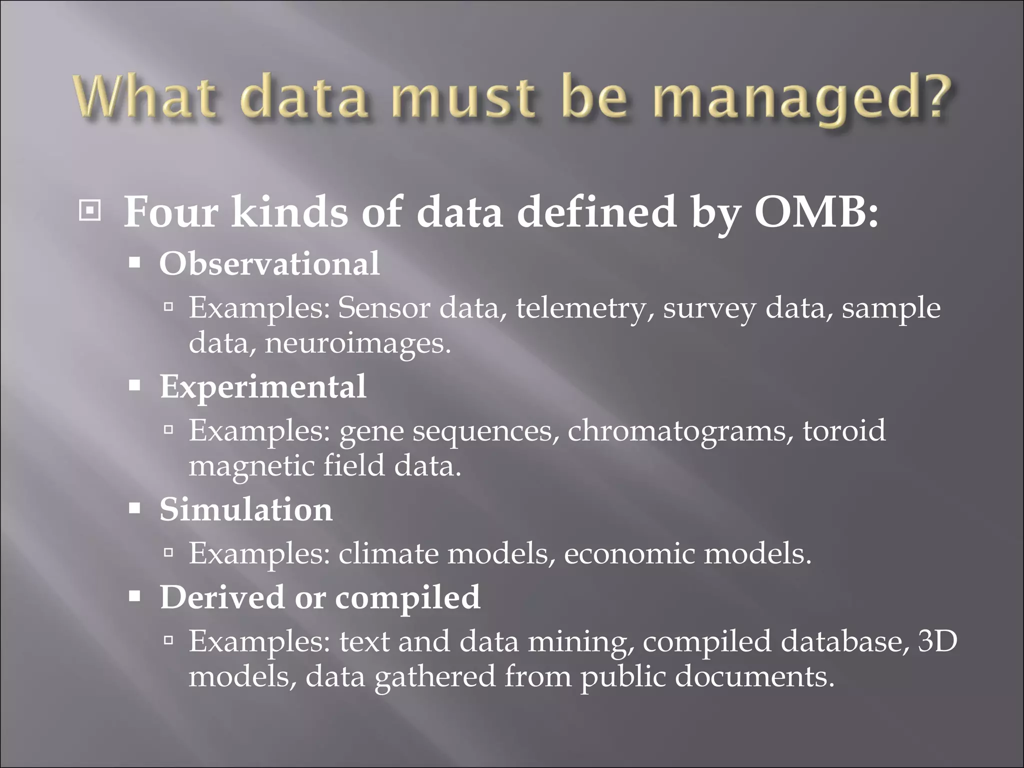 Four kinds of data defined by OMB: Observational Examples: Sensor data, telemetry, survey data, sample data, neuroimages. Experimental Examples: gene sequences, chromatograms, toroid magnetic field data. Simulation Examples: climate models, economic models. Derived or compiled Examples: text and data mining, compiled database, 3D models, data gathered from public documents. 