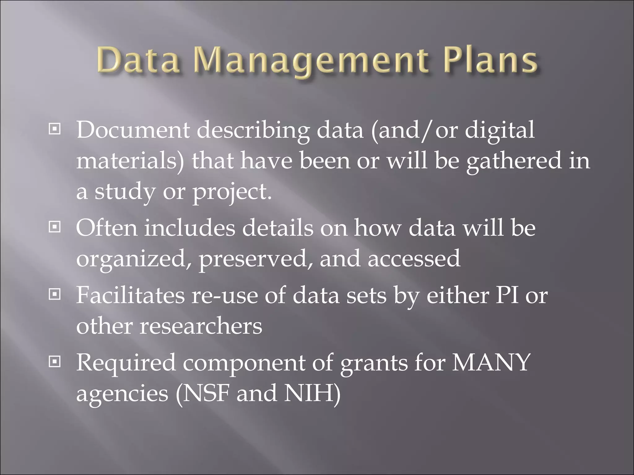 Document describing data (and/or digital materials) that have been or will be gathered in a study or project. Often includes details on how data will be organized, preserved, and accessed Facilitates re-use of data sets by either PI or other researchers Required component of grants for MANY agencies (NSF and NIH) 