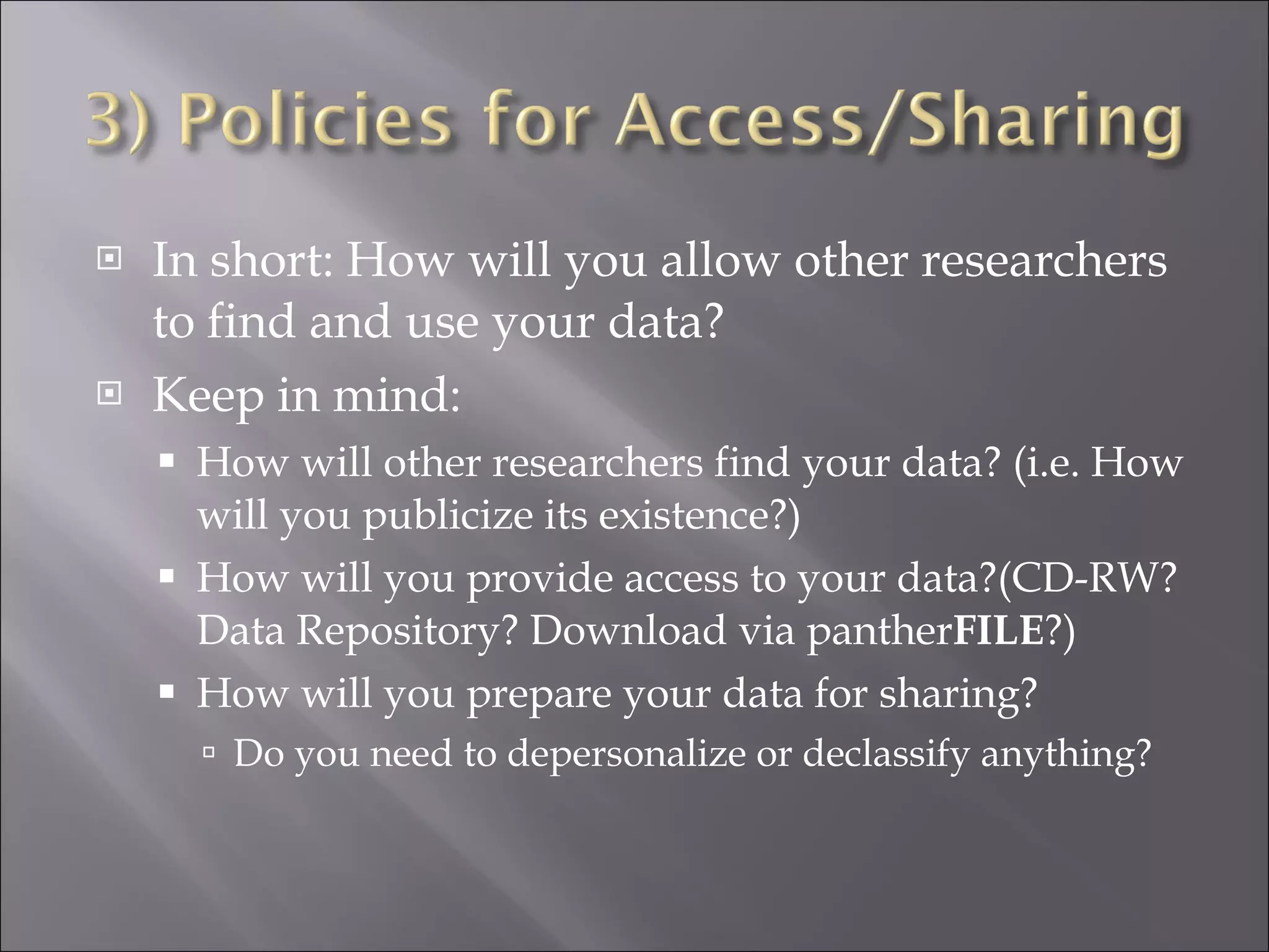 In short: How will you allow other researchers to find and use your data? Keep in mind: How will other researchers find your data? (i.e. How will you publicize its existence?) How will you provide access to your data?(CD-RW? Data Repository? Download via panther FILE ?) How will you prepare your data for sharing? Do you need to depersonalize or declassify anything? 
