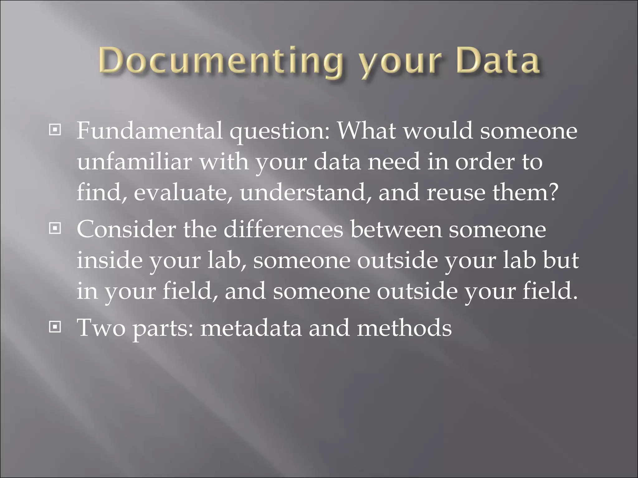 Fundamental question: What would someone unfamiliar with your data need in order to find, evaluate, understand, and reuse them? Consider the differences between someone inside your lab, someone outside your lab but in your field, and someone outside your field. Two parts: metadata and methods 