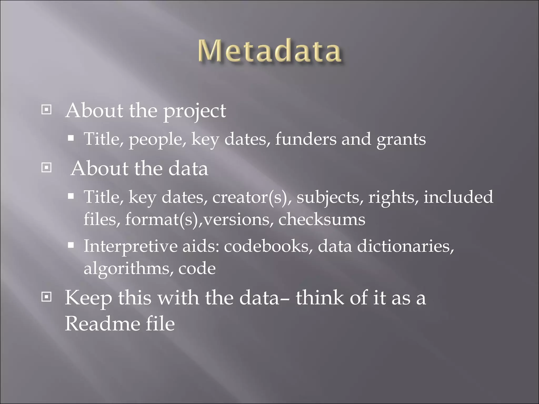About the project Title, people, key dates, funders and grants About the data Title, key dates, creator(s), subjects, rights, included files, format(s),versions, checksums Interpretive aids: codebooks, data dictionaries, algorithms, code Keep this with the data– think of it as a Readme file 