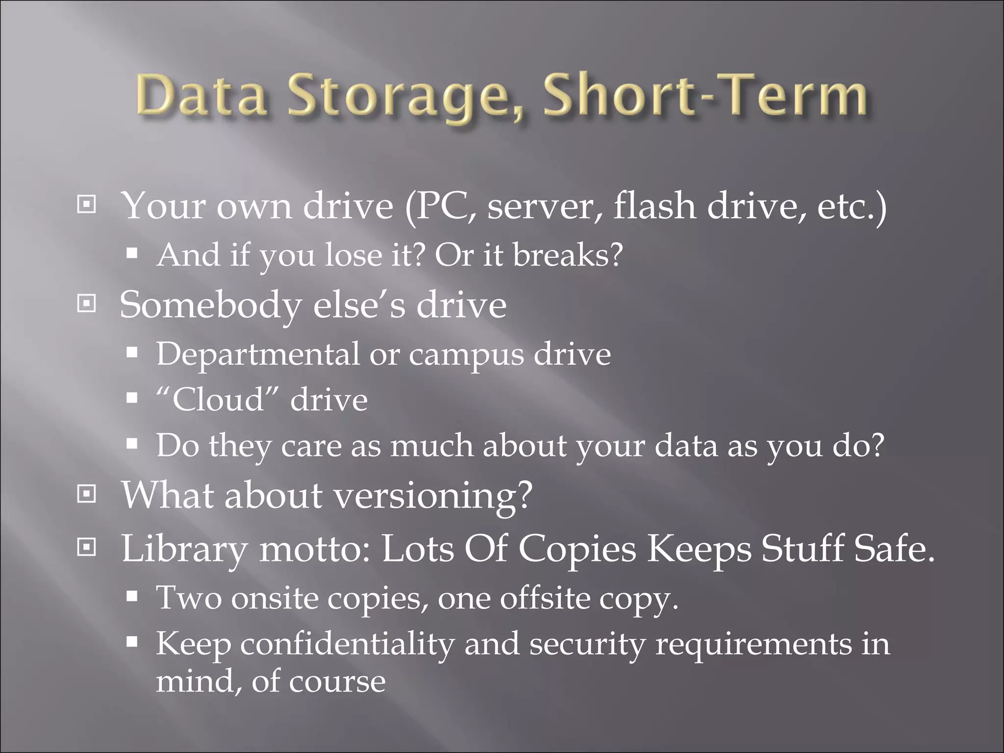 Your own drive (PC, server, flash drive, etc.) And if you lose it? Or it breaks? Somebody else’s drive Departmental or campus drive “ Cloud” drive Do they care as much about your data as you do? What about versioning? Library motto: Lots Of Copies Keeps Stuff Safe. Two onsite copies, one offsite copy. Keep confidentiality and security requirements in mind, of course 