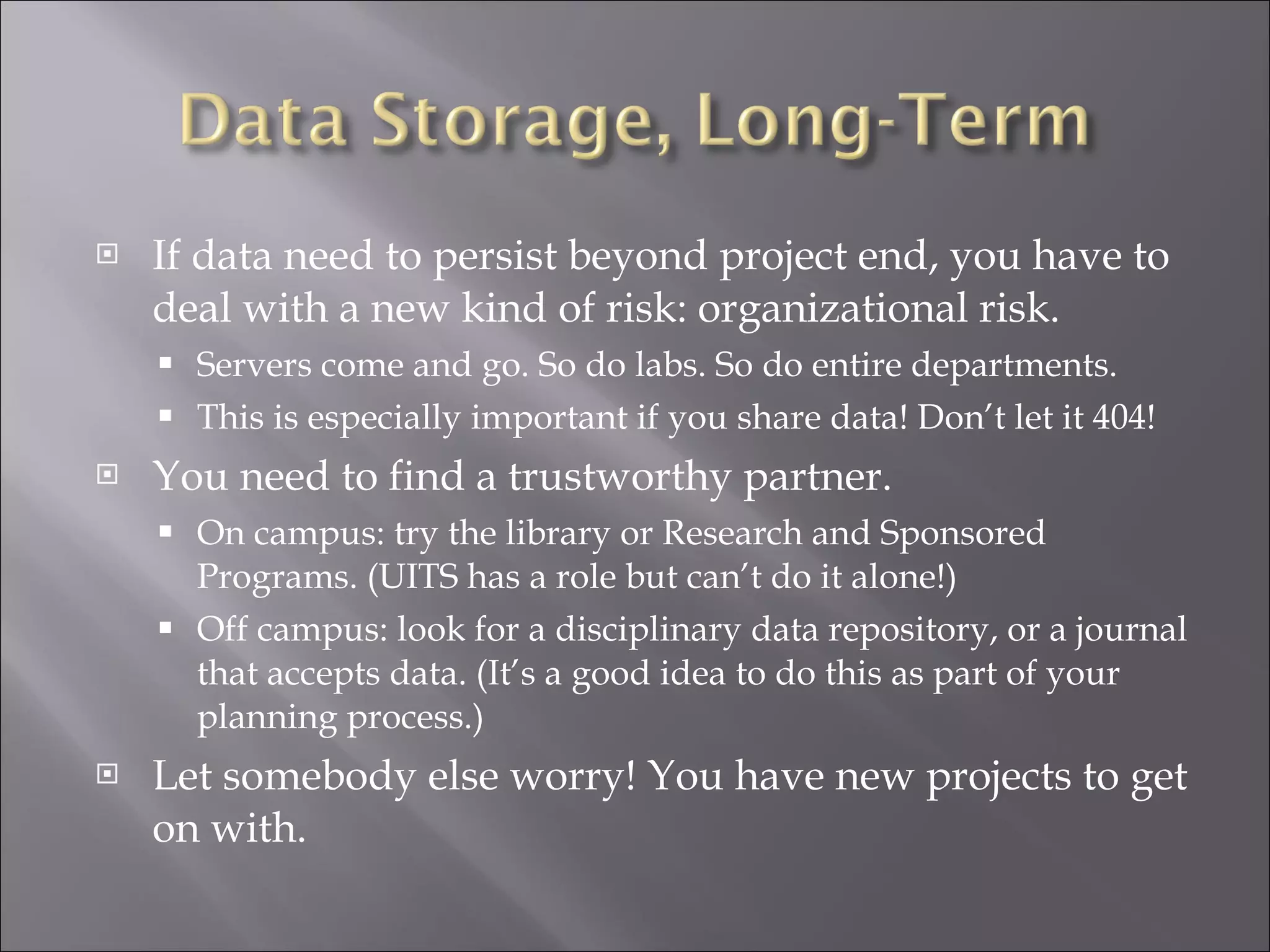 If data need to persist beyond project end, you have to deal with a new kind of risk: organizational risk. Servers come and go. So do labs. So do entire departments.  This is especially important if you share data! Don’t let it 404! You need to find a trustworthy partner. On campus: try the library or Research and Sponsored Programs. (UITS has a role but can’t do it alone!) Off campus: look for a disciplinary data repository, or a journal that accepts data. (It’s a good idea to do this as part of your planning process.) Let somebody else worry! You have new projects to get on with. 