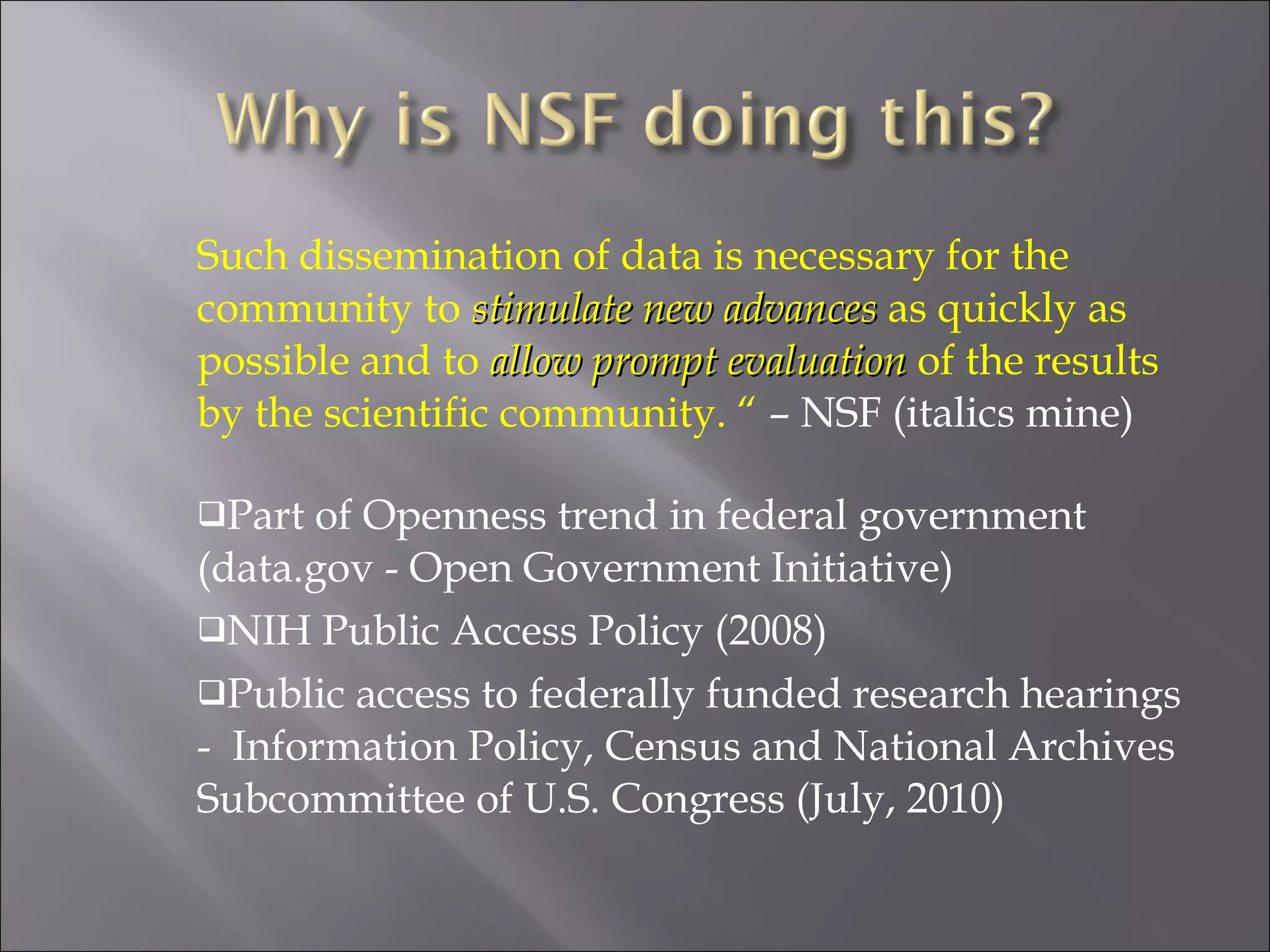 Such dissemination of data is necessary for the community to  stimulate new advances  as quickly as possible and to  allow prompt evaluation  of the results by the scientific community. “  – NSF (italics mine) Part of Openness trend in federal government (data.gov - Open Government Initiative) NIH Public Access Policy (2008) Public access to federally funded research hearings -  Information Policy, Census and National Archives  Subcommittee of U.S. Congress (July, 2010) 