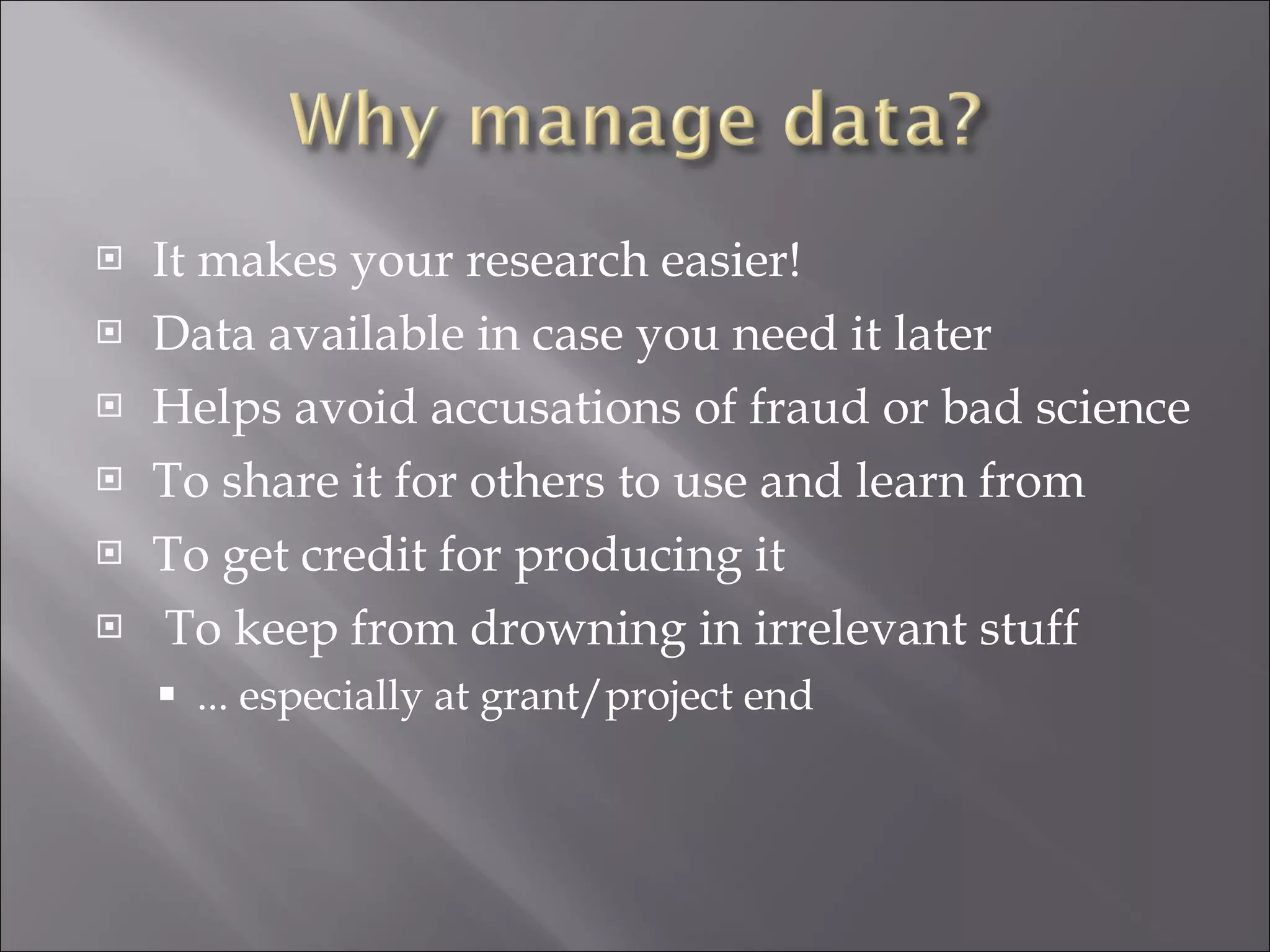 It makes your research easier! Data available in case you need it later Helps avoid accusations of fraud or bad science To share it for others to use and learn from To get credit for producing it To keep from drowning in irrelevant stuff ... especially at grant/project end 