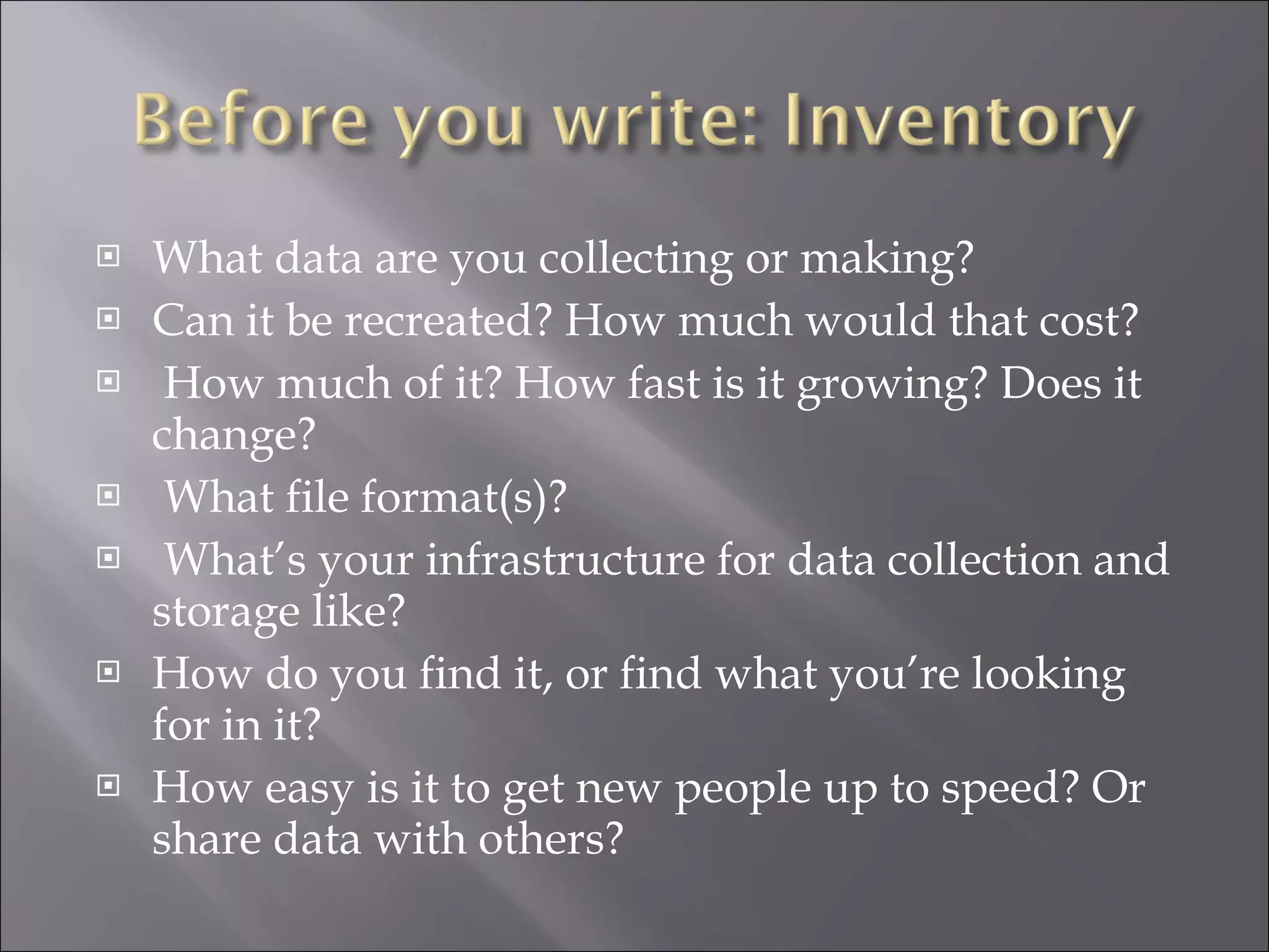 What data are you collecting or making? Can it be recreated? How much would that cost? How much of it? How fast is it growing? Does it change? What file format(s)? What’s your infrastructure for data collection and storage like? How do you find it, or find what you’re looking for in it? How easy is it to get new people up to speed? Or share data with others? 