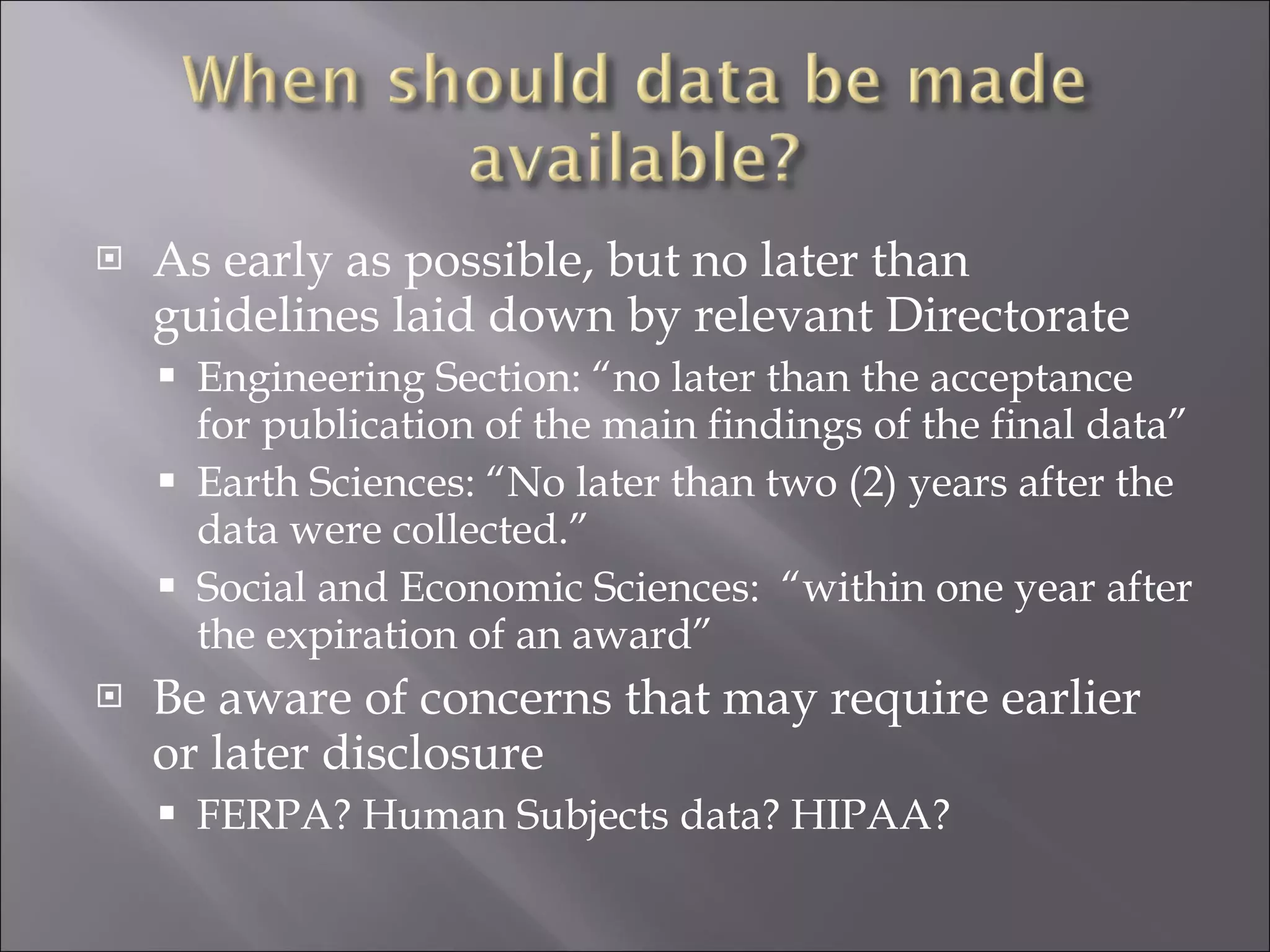As early as possible, but no later than guidelines laid down by relevant Directorate Engineering Section: “no later than the acceptance for publication of the main findings of the final data” Earth Sciences: “No later than two (2) years after the data were collected.” Social and Economic Sciences:  “within one year after the expiration of an award” Be aware of concerns that may require earlier or later disclosure FERPA? Human Subjects data? HIPAA? 