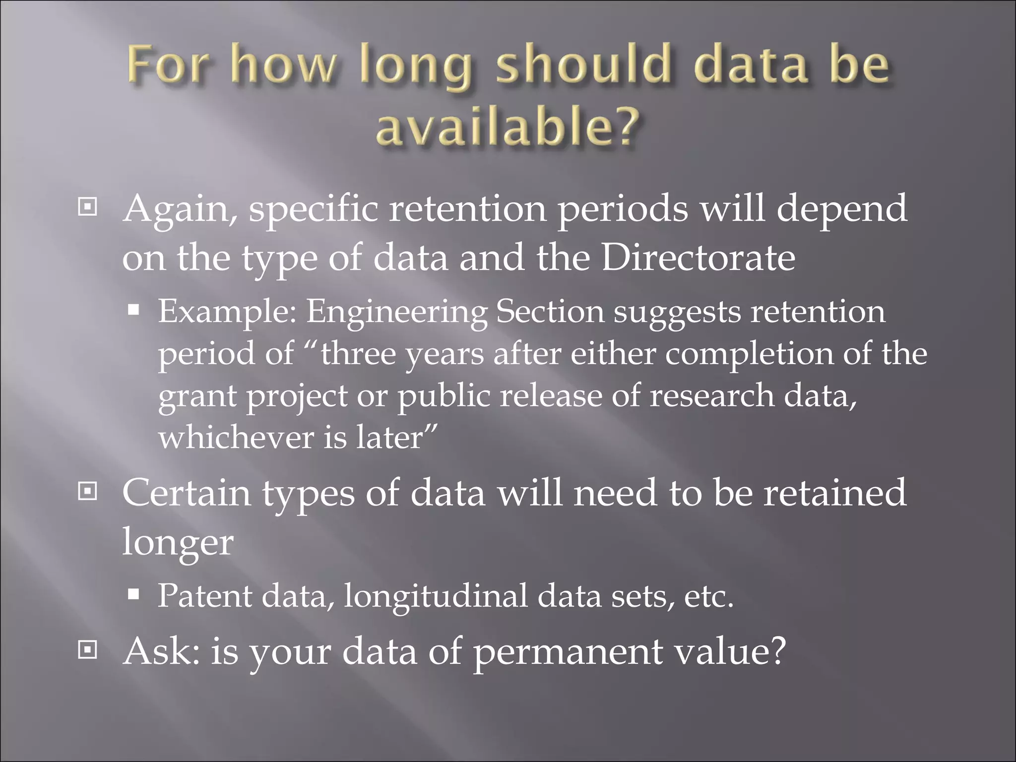 Again, specific retention periods will depend on the type of data and the Directorate Example: Engineering Section suggests retention period of “three years after either completion of the grant project or public release of research data, whichever is later” Certain types of data will need to be retained longer Patent data, longitudinal data sets, etc. Ask: is your data of permanent value? 