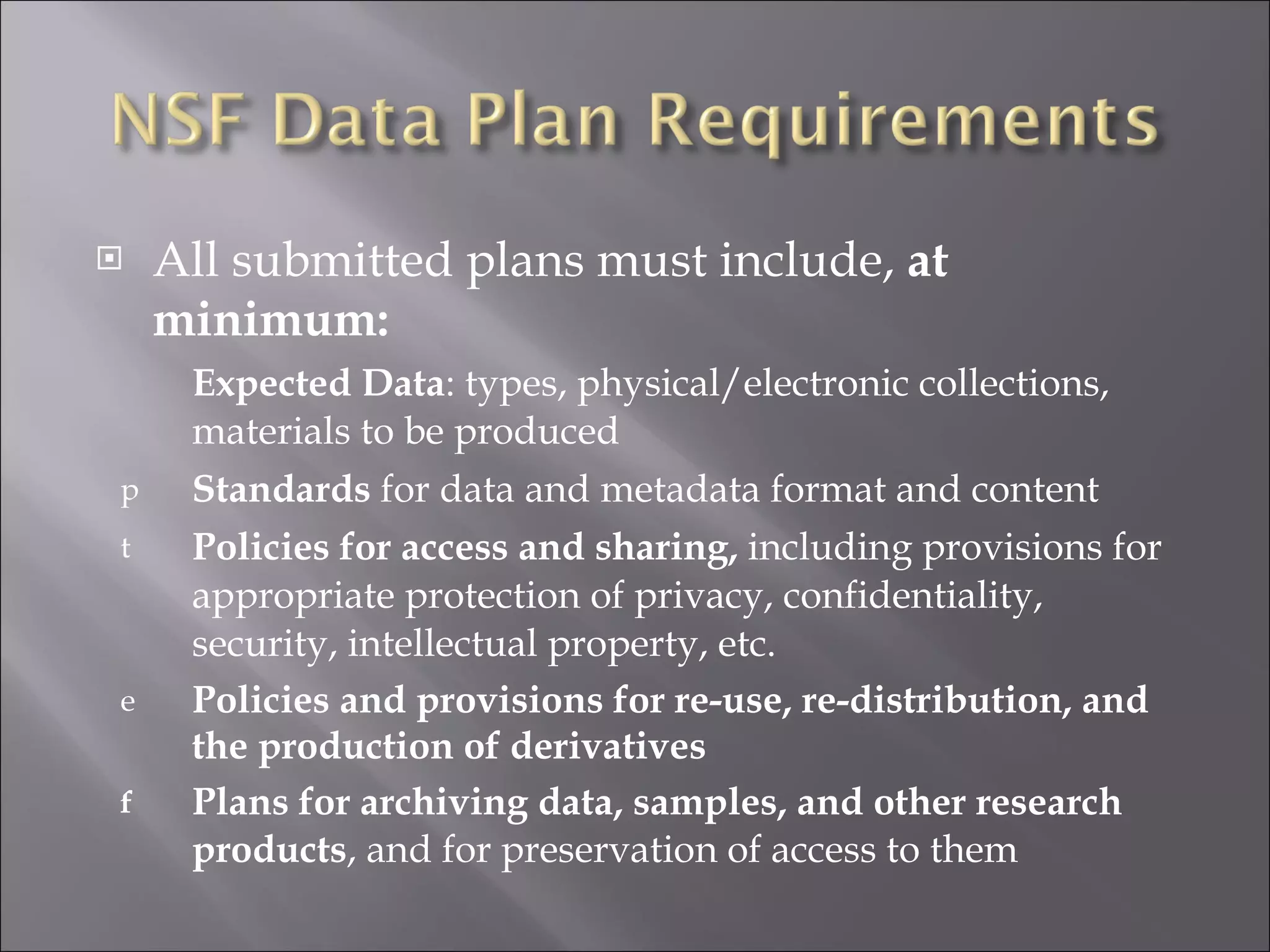 All submitted plans must include,  at minimum: Expected Data : types, physical/electronic collections, materials to be produced Standards  for data and metadata format and content Policies for access and sharing,  including provisions for appropriate protection of privacy, confidentiality, security, intellectual property, etc. Policies and provisions for re-use, re-distribution, and the production of derivatives Plans for archiving data, samples, and other research products , and for preservation of access to them 