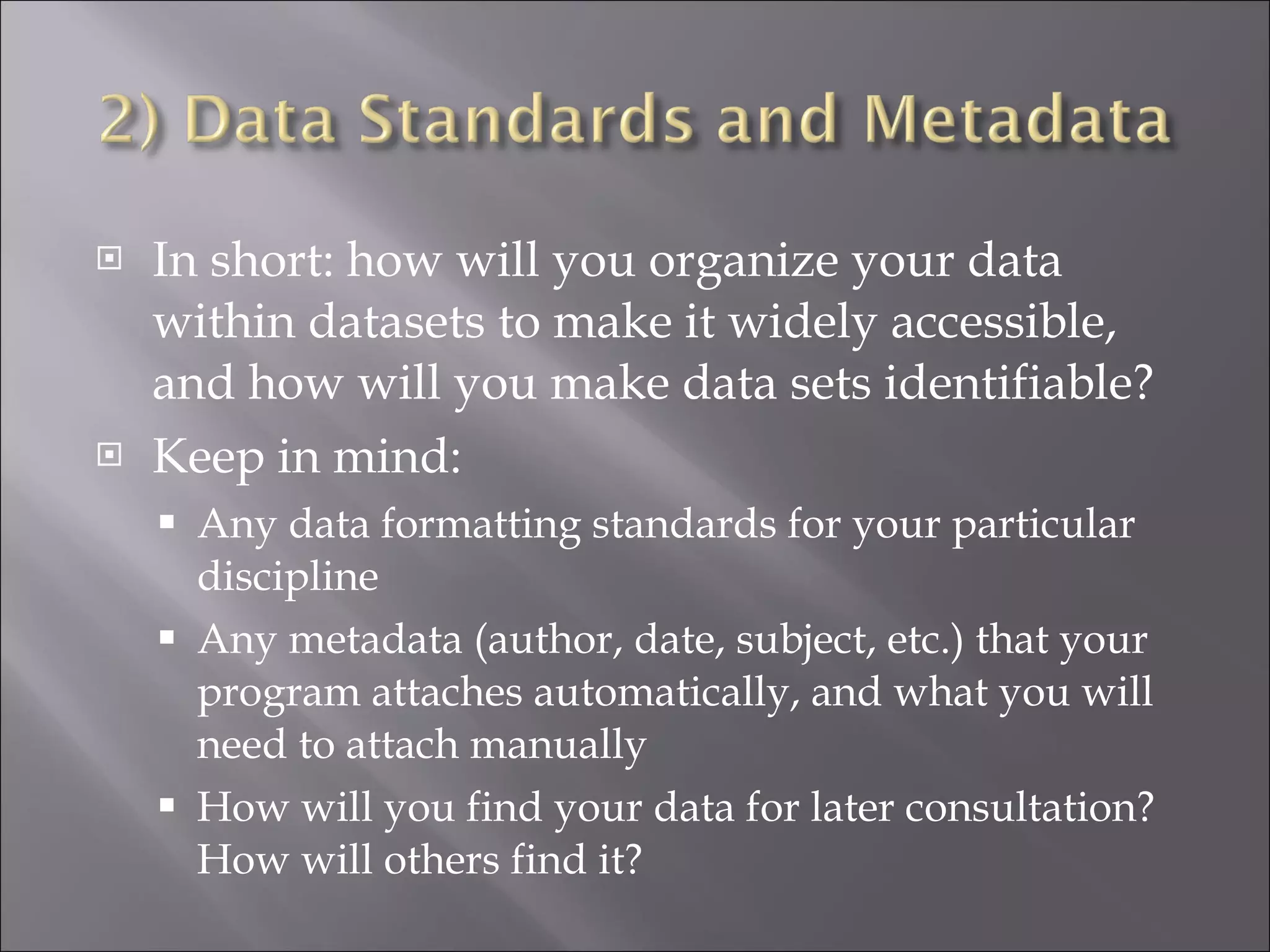 In short: how will you organize your data within datasets to make it widely accessible, and how will you make data sets identifiable? Keep in mind: Any data formatting standards for your particular discipline Any metadata (author, date, subject, etc.) that your program attaches automatically, and what you will need to attach manually How will you find your data for later consultation? How will others find it? 