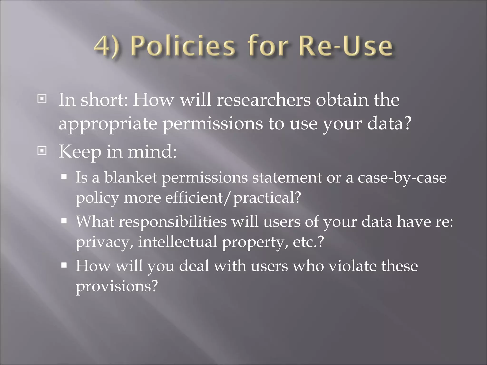 In short: How will researchers obtain the appropriate permissions to use your data? Keep in mind: Is a blanket permissions statement or a case-by-case policy more efficient/practical? What responsibilities will users of your data have re: privacy, intellectual property, etc.? How will you deal with users who violate these provisions? 