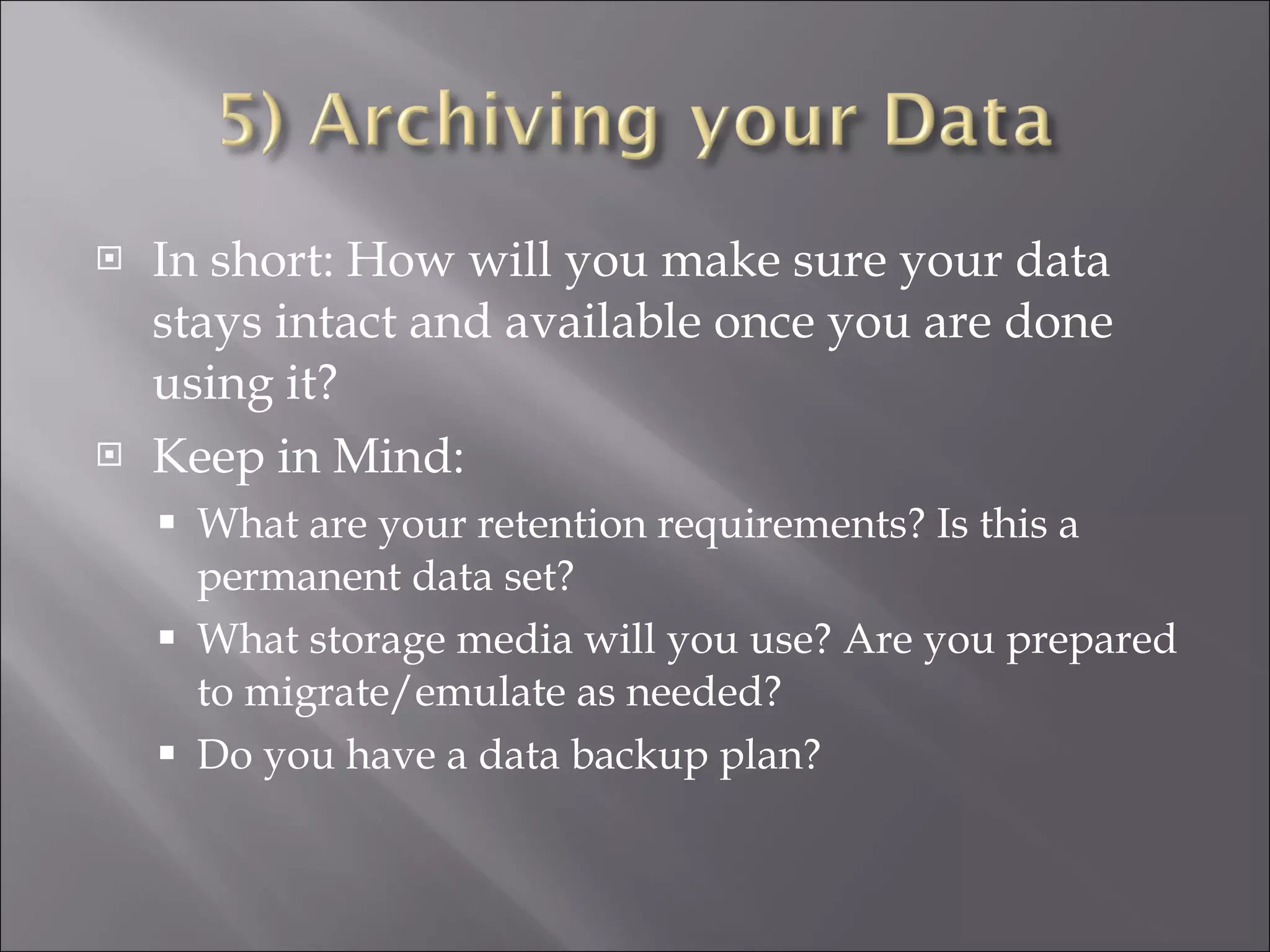 In short: How will you make sure your data stays intact and available once you are done using it? Keep in Mind: What are your retention requirements? Is this a permanent data set? What storage media will you use? Are you prepared to migrate/emulate as needed? Do you have a data backup plan? 