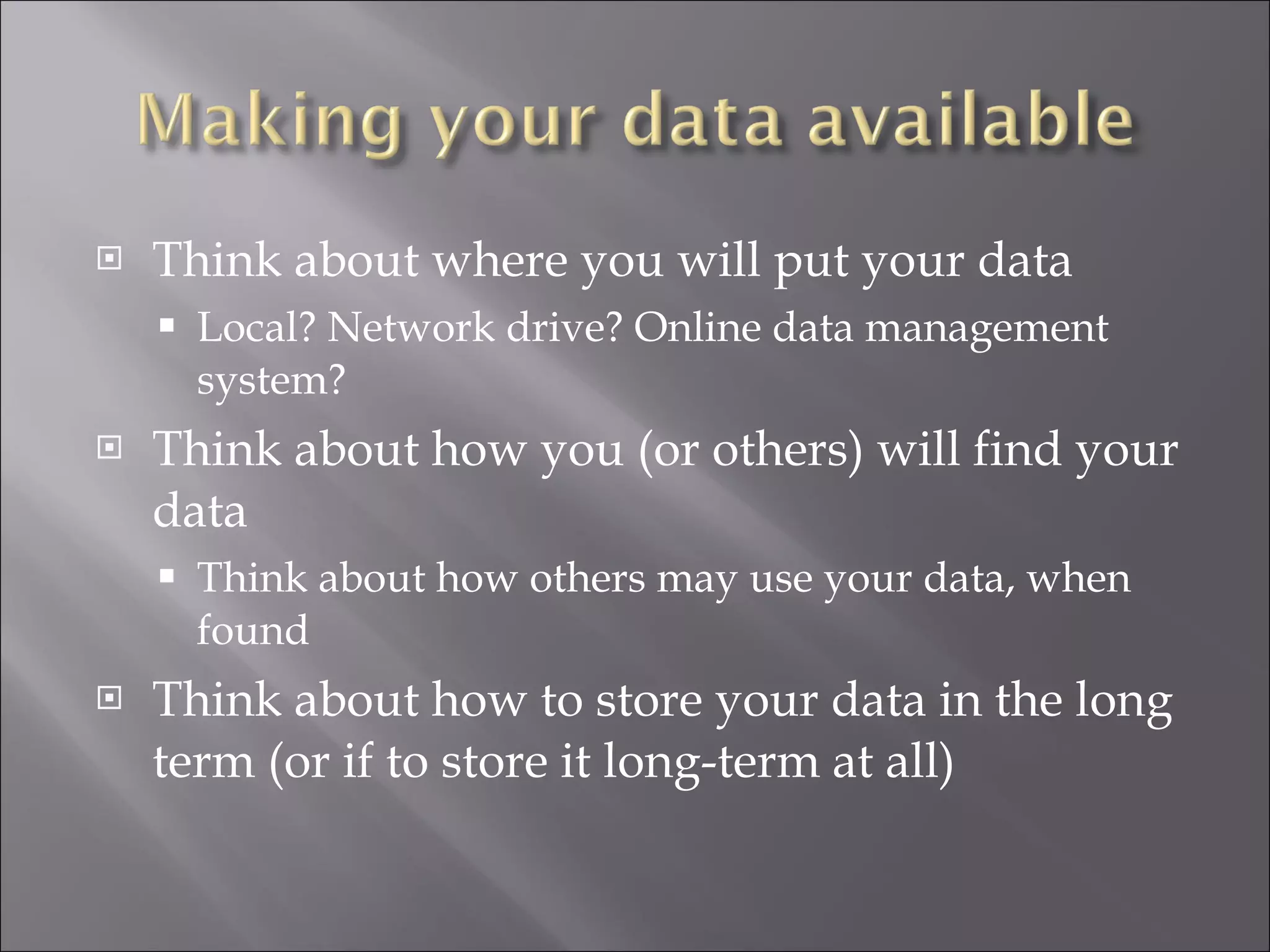 Think about where you will put your data Local? Network drive? Online data management system? Think about how you (or others) will find your data Think about how others may use your data, when found Think about how to store your data in the long term (or if to store it long-term at all) 