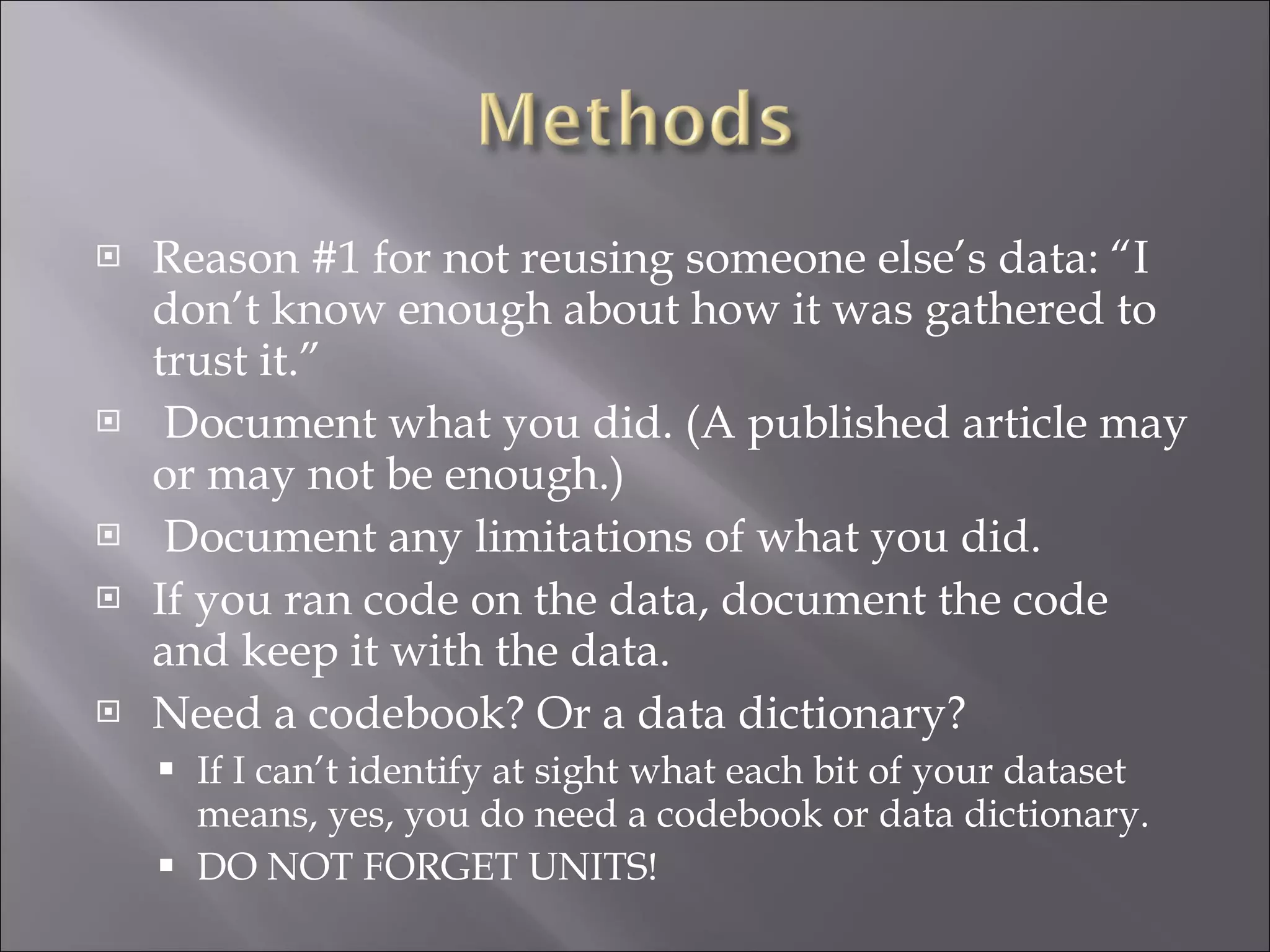 Reason #1 for not reusing someone else’s data: “I don’t know enough about how it was gathered to trust it.” Document what you did. (A published article may or may not be enough.) Document any limitations of what you did. If you ran code on the data, document the code and keep it with the data. Need a codebook? Or a data dictionary? If I can’t identify at sight what each bit of your dataset means, yes, you do need a codebook or data dictionary. DO NOT FORGET UNITS! 