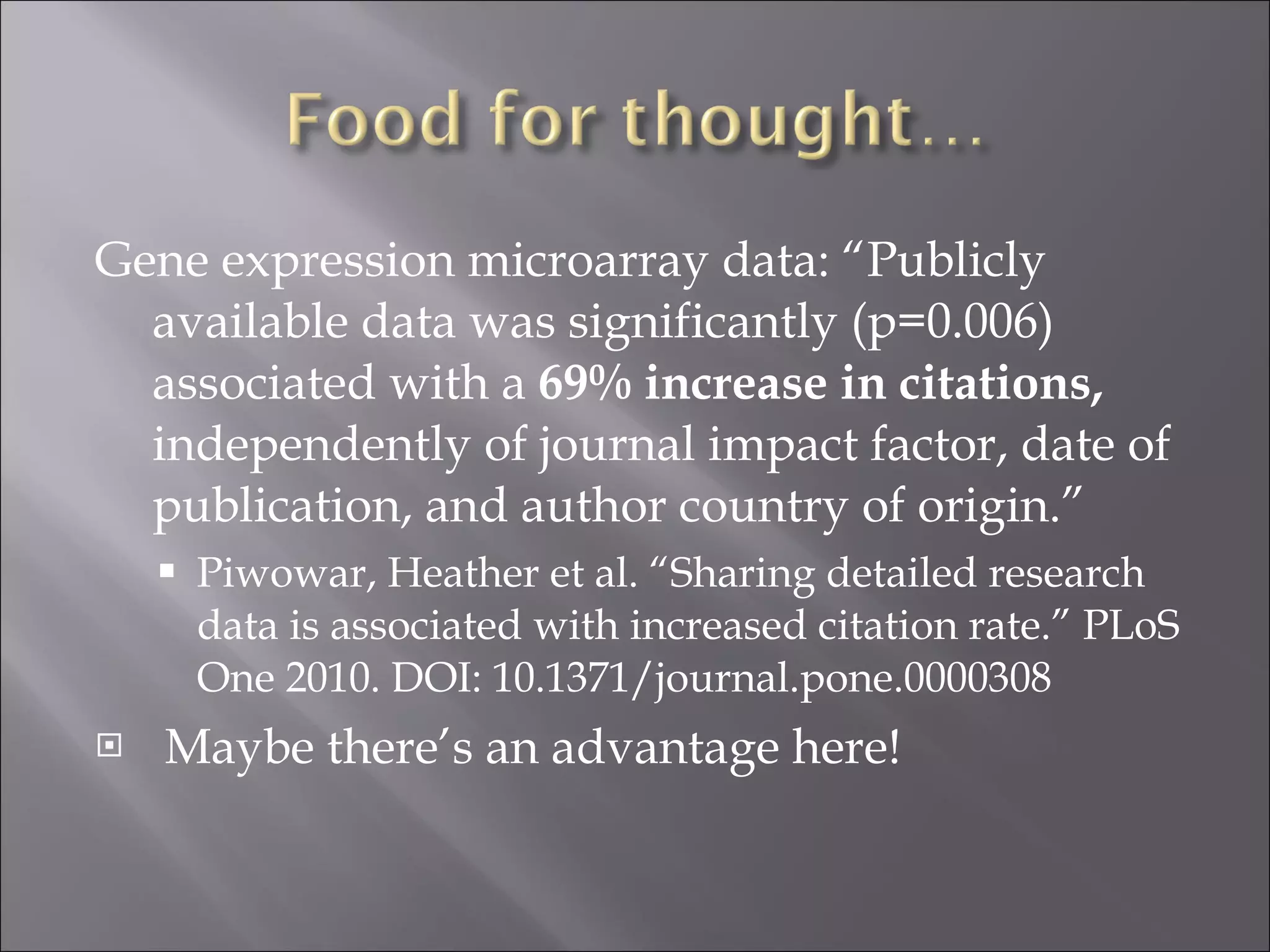Gene expression microarray data: “Publicly available data was significantly (p=0.006) associated with a  69% increase in citations,  independently of journal impact factor, date of publication, and author country of origin.” Piwowar, Heather et al. “Sharing detailed research data is associated with increased citation rate.” PLoS One 2010. DOI: 10.1371/journal.pone.0000308 Maybe there’s an advantage here! 