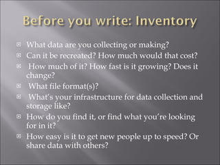What data are you collecting or making? Can it be recreated? How much would that cost? How much of it? How fast is it growing? Does it change? What file format(s)? What’s your infrastructure for data collection and storage like? How do you find it, or find what you’re looking for in it? How easy is it to get new people up to speed? Or share data with others? 