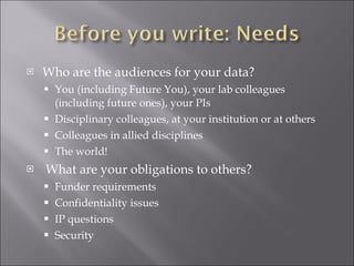 Who are the audiences for your data? You (including Future You), your lab colleagues (including future ones), your PIs Disciplinary colleagues, at your institution or at others Colleagues in allied disciplines The world! What are your obligations to others? Funder requirements Confidentiality issues IP questions Security 
