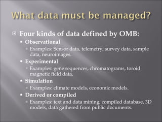 Four kinds of data defined by OMB: Observational Examples: Sensor data, telemetry, survey data, sample data, neuroimages. Experimental Examples: gene sequences, chromatograms, toroid magnetic field data. Simulation Examples: climate models, economic models. Derived or compiled Examples: text and data mining, compiled database, 3D models, data gathered from public documents. 