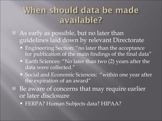As early as possible, but no later than guidelines laid down by relevant Directorate Engineering Section: “no later than the acceptance for publication of the main findings of the final data” Earth Sciences: “No later than two (2) years after the data were collected.” Social and Economic Sciences:  “within one year after the expiration of an award” Be aware of concerns that may require earlier or later disclosure FERPA? Human Subjects data? HIPAA? 