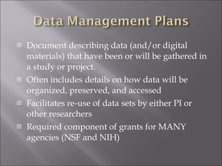 Document describing data (and/or digital materials) that have been or will be gathered in a study or project. Often includes details on how data will be organized, preserved, and accessed Facilitates re-use of data sets by either PI or other researchers Required component of grants for MANY agencies (NSF and NIH) 