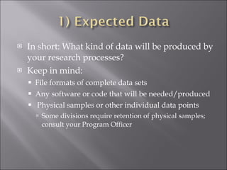 In short: What kind of data will be produced by your research processes? Keep in mind: File formats of complete data sets Any software or code that will be needed/produced Physical samples or other individual data points Some divisions require retention of physical samples; consult your Program Officer 