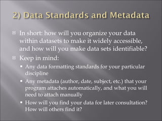 In short: how will you organize your data within datasets to make it widely accessible, and how will you make data sets identifiable? Keep in mind: Any data formatting standards for your particular discipline Any metadata (author, date, subject, etc.) that your program attaches automatically, and what you will need to attach manually How will you find your data for later consultation? How will others find it? 