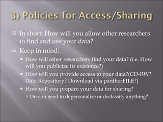 In short: How will you allow other researchers to find and use your data? Keep in mind: How will other researchers find your data? (i.e. How will you publicize its existence?) How will you provide access to your data?(CD-RW? Data Repository? Download via panther FILE ?) How will you prepare your data for sharing? Do you need to depersonalize or declassify anything? 