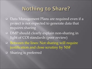 Data Management Plans are required even if a project is not expected to generate data that requires sharing DMP should clearly explain non-sharing in light of COI standards (peer review) Between the lines: Not sharing will require justification and close scrutiny by NSF Sharing is preferred 