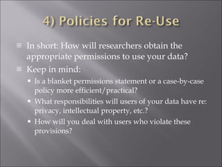 In short: How will researchers obtain the appropriate permissions to use your data? Keep in mind: Is a blanket permissions statement or a case-by-case policy more efficient/practical? What responsibilities will users of your data have re: privacy, intellectual property, etc.? How will you deal with users who violate these provisions? 