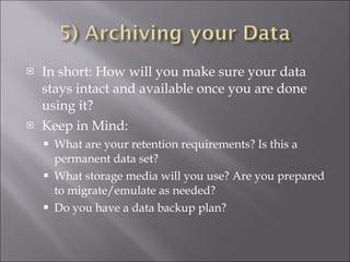 In short: How will you make sure your data stays intact and available once you are done using it? Keep in Mind: What are your retention requirements? Is this a permanent data set? What storage media will you use? Are you prepared to migrate/emulate as needed? Do you have a data backup plan? 