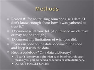 Reason #1 for not reusing someone else’s data: “I don’t know enough about how it was gathered to trust it.” Document what you did. (A published article may or may not be enough.) Document any limitations of what you did. If you ran code on the data, document the code and keep it with the data. Need a codebook? Or a data dictionary? If I can’t identify at sight what each bit of your dataset means, yes, you do need a codebook or data dictionary. DO NOT FORGET UNITS! 